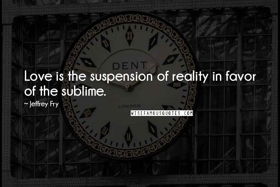 Jeffrey Fry Quotes: Love is the suspension of reality in favor of the sublime.