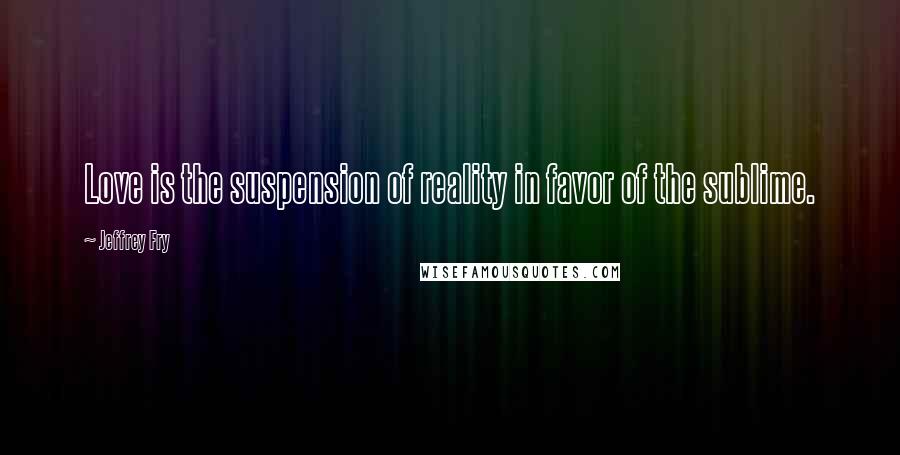 Jeffrey Fry Quotes: Love is the suspension of reality in favor of the sublime.