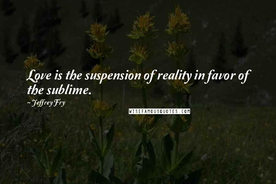 Jeffrey Fry Quotes: Love is the suspension of reality in favor of the sublime.