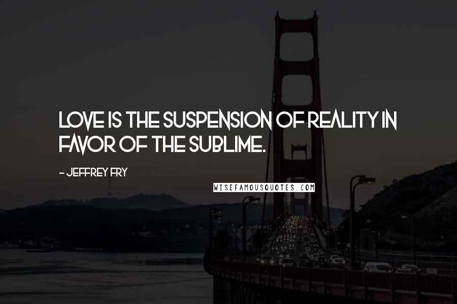 Jeffrey Fry Quotes: Love is the suspension of reality in favor of the sublime.