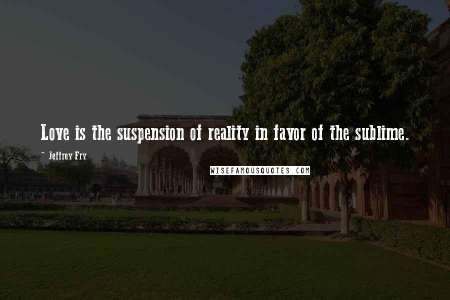 Jeffrey Fry Quotes: Love is the suspension of reality in favor of the sublime.