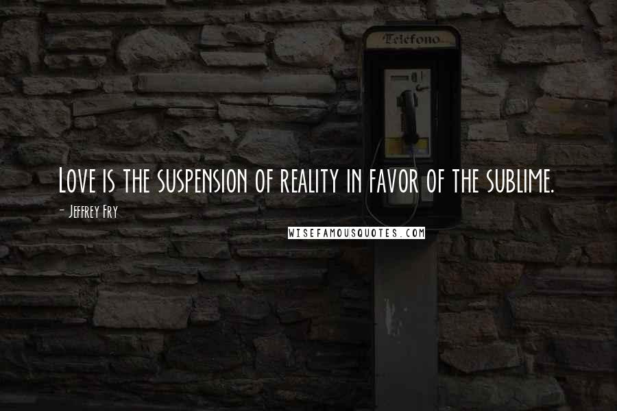 Jeffrey Fry Quotes: Love is the suspension of reality in favor of the sublime.