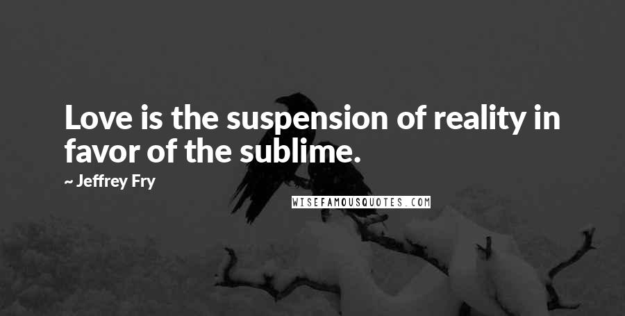 Jeffrey Fry Quotes: Love is the suspension of reality in favor of the sublime.