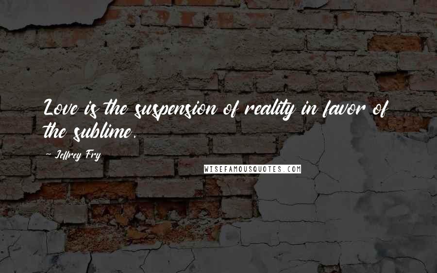 Jeffrey Fry Quotes: Love is the suspension of reality in favor of the sublime.