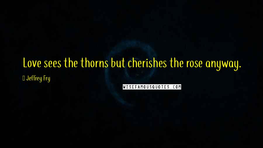 Jeffrey Fry Quotes: Love sees the thorns but cherishes the rose anyway.