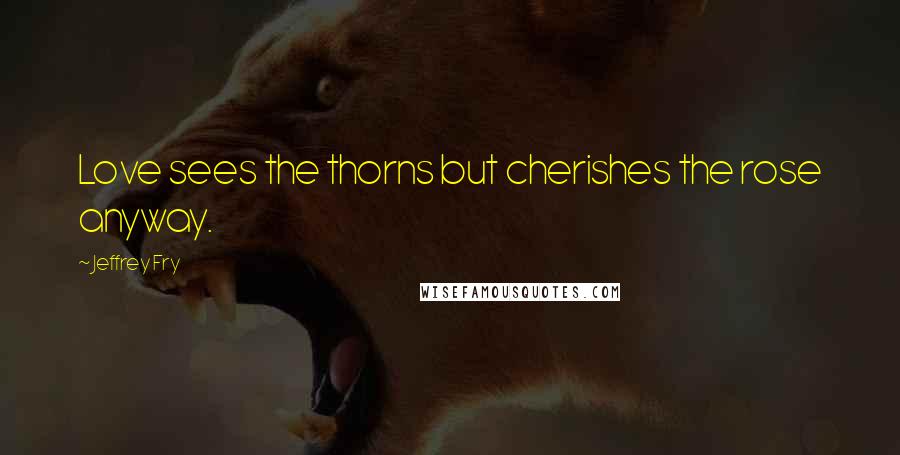 Jeffrey Fry Quotes: Love sees the thorns but cherishes the rose anyway.