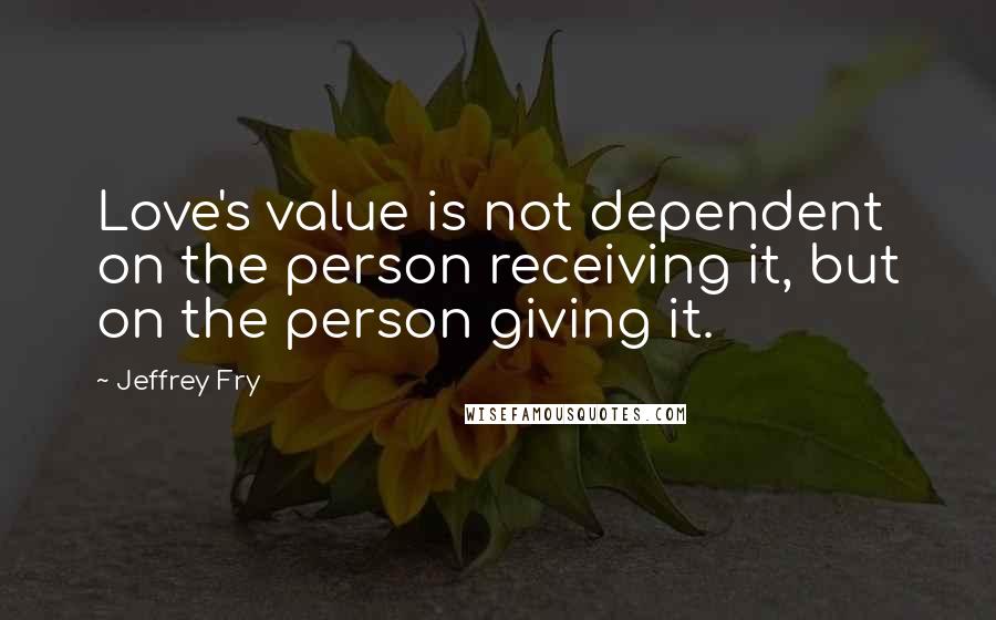 Jeffrey Fry Quotes: Love's value is not dependent on the person receiving it, but on the person giving it.