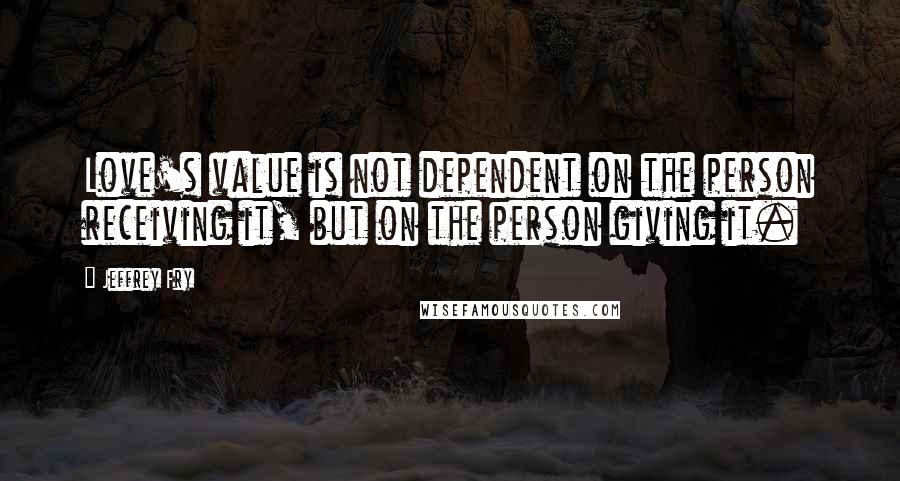 Jeffrey Fry Quotes: Love's value is not dependent on the person receiving it, but on the person giving it.