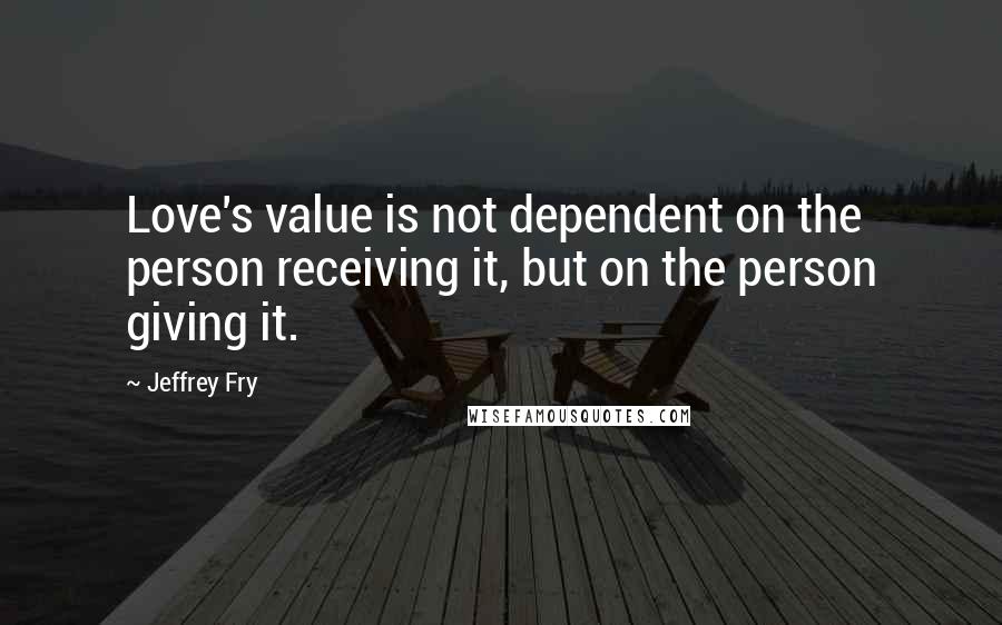 Jeffrey Fry Quotes: Love's value is not dependent on the person receiving it, but on the person giving it.