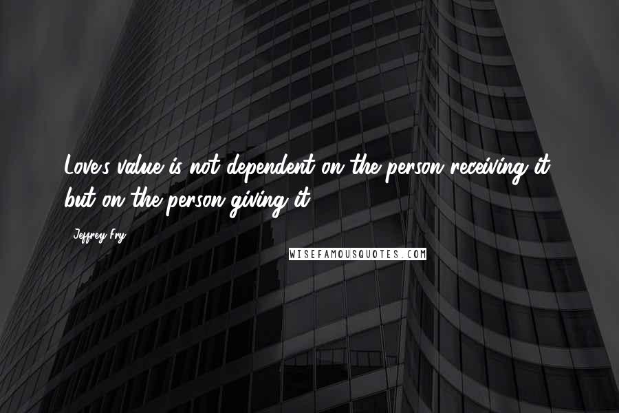 Jeffrey Fry Quotes: Love's value is not dependent on the person receiving it, but on the person giving it.