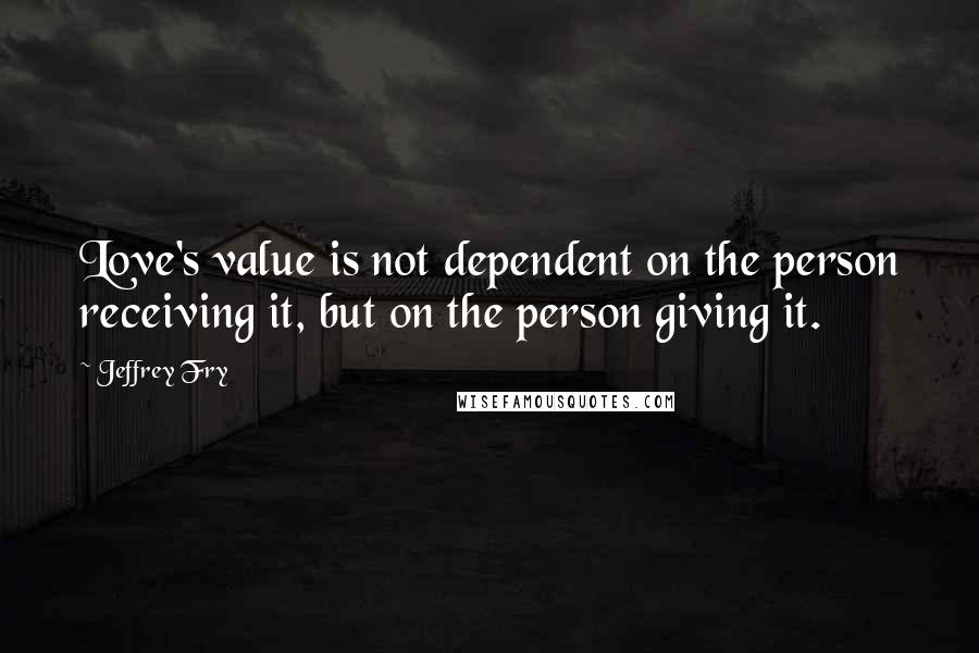 Jeffrey Fry Quotes: Love's value is not dependent on the person receiving it, but on the person giving it.