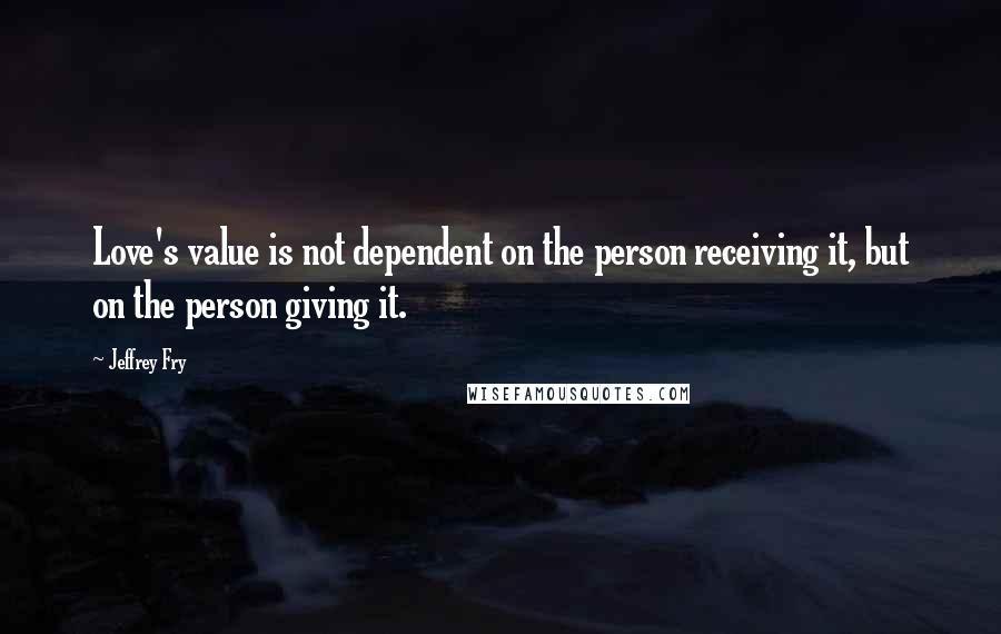 Jeffrey Fry Quotes: Love's value is not dependent on the person receiving it, but on the person giving it.