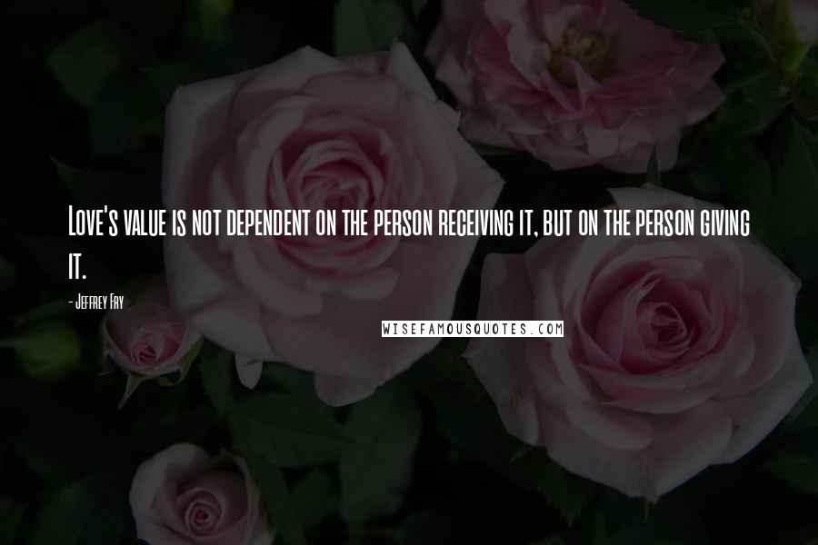 Jeffrey Fry Quotes: Love's value is not dependent on the person receiving it, but on the person giving it.