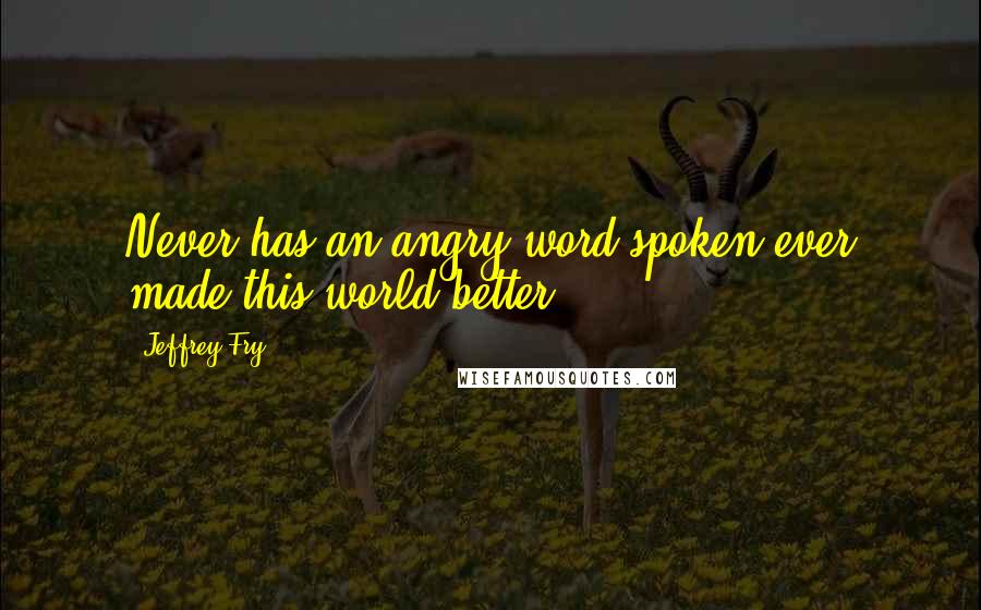 Jeffrey Fry Quotes: Never has an angry word spoken ever made this world better.