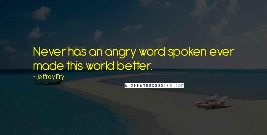 Jeffrey Fry Quotes: Never has an angry word spoken ever made this world better.
