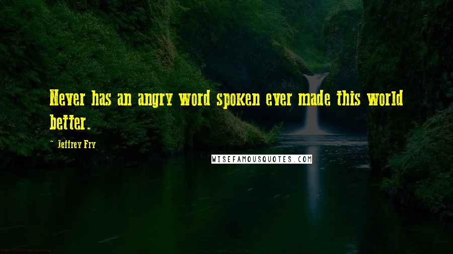 Jeffrey Fry Quotes: Never has an angry word spoken ever made this world better.