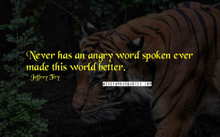 Jeffrey Fry Quotes: Never has an angry word spoken ever made this world better.