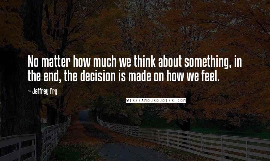 Jeffrey Fry Quotes: No matter how much we think about something, in the end, the decision is made on how we feel.