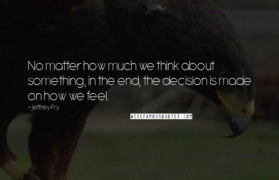 Jeffrey Fry Quotes: No matter how much we think about something, in the end, the decision is made on how we feel.