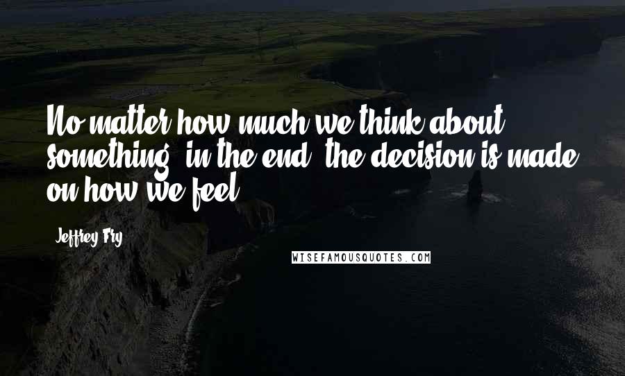 Jeffrey Fry Quotes: No matter how much we think about something, in the end, the decision is made on how we feel.