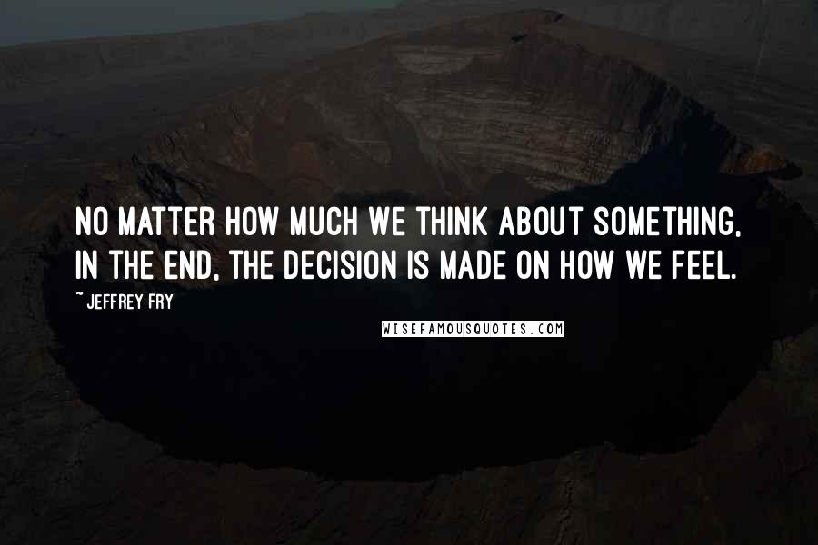 Jeffrey Fry Quotes: No matter how much we think about something, in the end, the decision is made on how we feel.