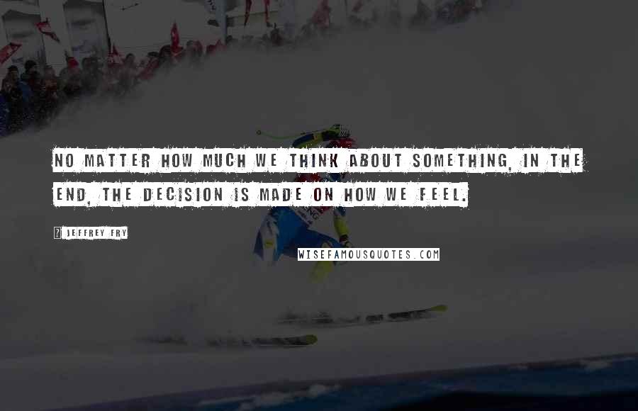 Jeffrey Fry Quotes: No matter how much we think about something, in the end, the decision is made on how we feel.
