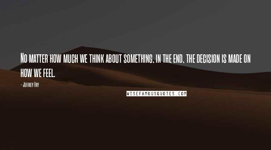 Jeffrey Fry Quotes: No matter how much we think about something, in the end, the decision is made on how we feel.