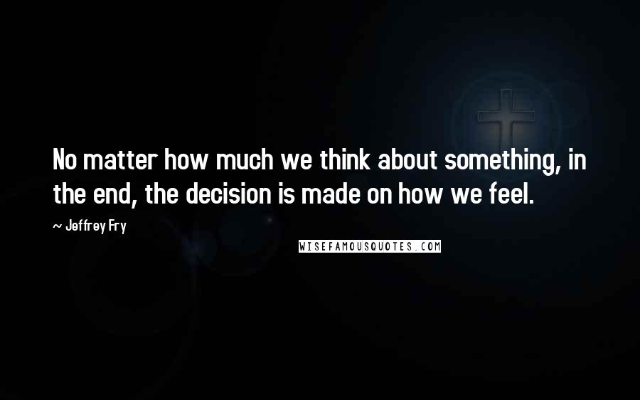 Jeffrey Fry Quotes: No matter how much we think about something, in the end, the decision is made on how we feel.