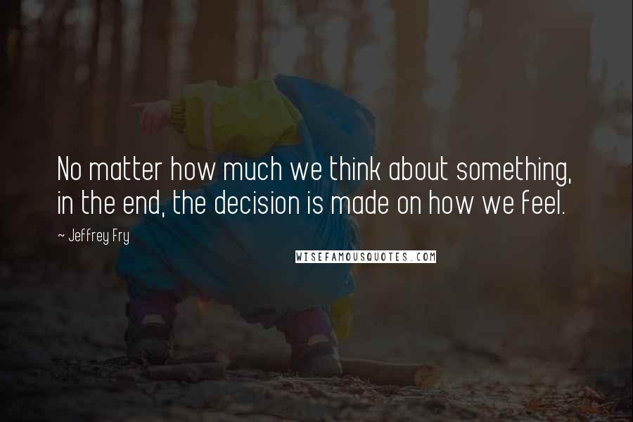 Jeffrey Fry Quotes: No matter how much we think about something, in the end, the decision is made on how we feel.