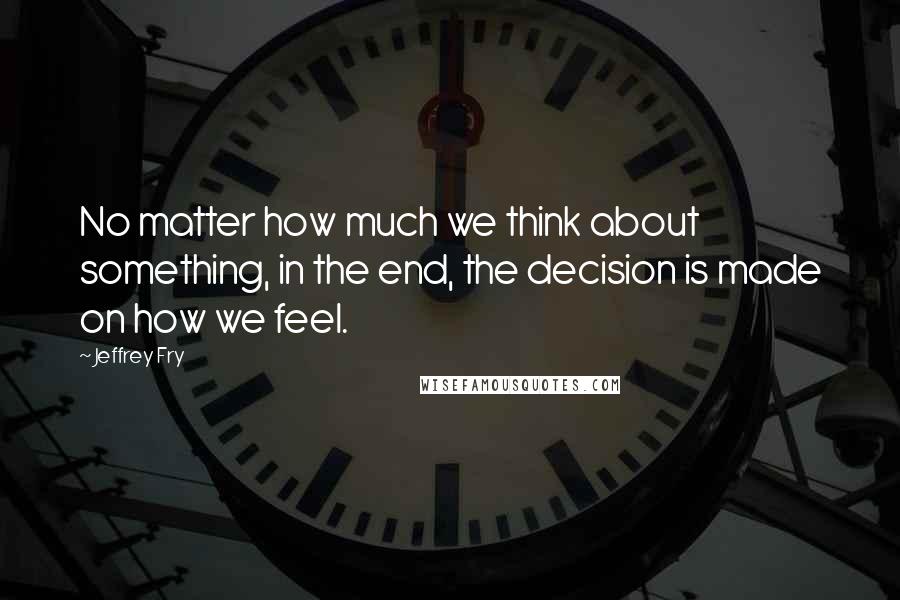 Jeffrey Fry Quotes: No matter how much we think about something, in the end, the decision is made on how we feel.