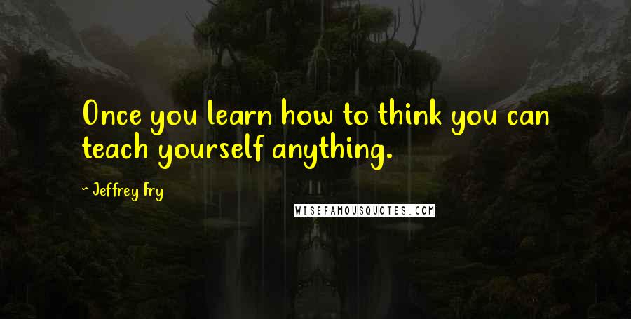 Jeffrey Fry Quotes: Once you learn how to think you can teach yourself anything.