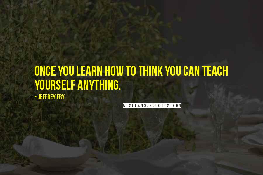 Jeffrey Fry Quotes: Once you learn how to think you can teach yourself anything.