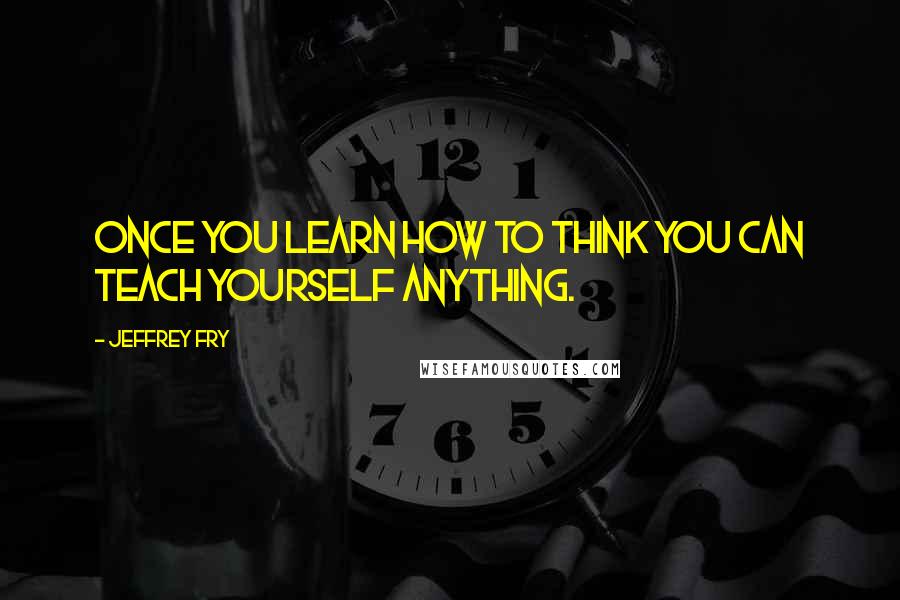 Jeffrey Fry Quotes: Once you learn how to think you can teach yourself anything.