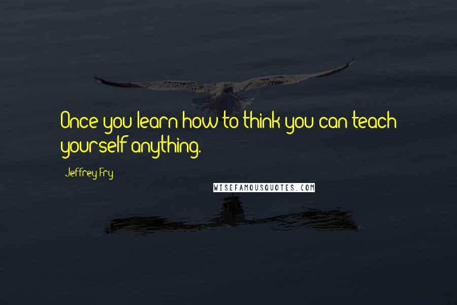 Jeffrey Fry Quotes: Once you learn how to think you can teach yourself anything.