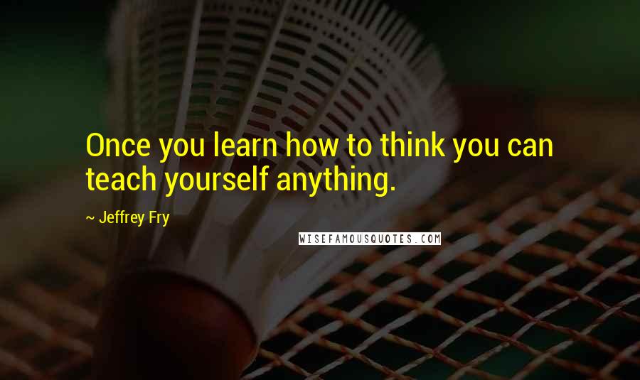 Jeffrey Fry Quotes: Once you learn how to think you can teach yourself anything.