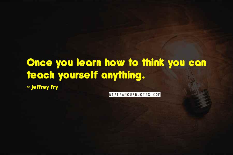 Jeffrey Fry Quotes: Once you learn how to think you can teach yourself anything.