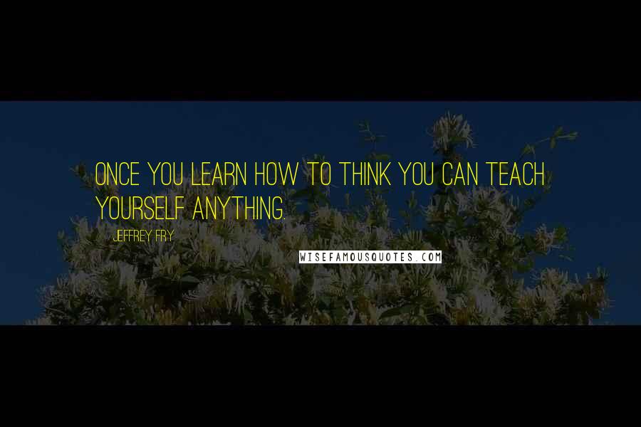 Jeffrey Fry Quotes: Once you learn how to think you can teach yourself anything.