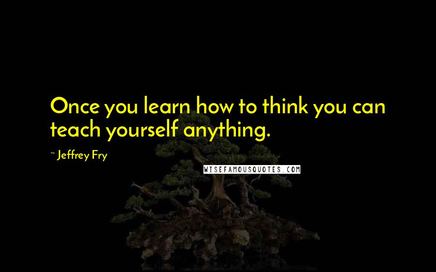 Jeffrey Fry Quotes: Once you learn how to think you can teach yourself anything.