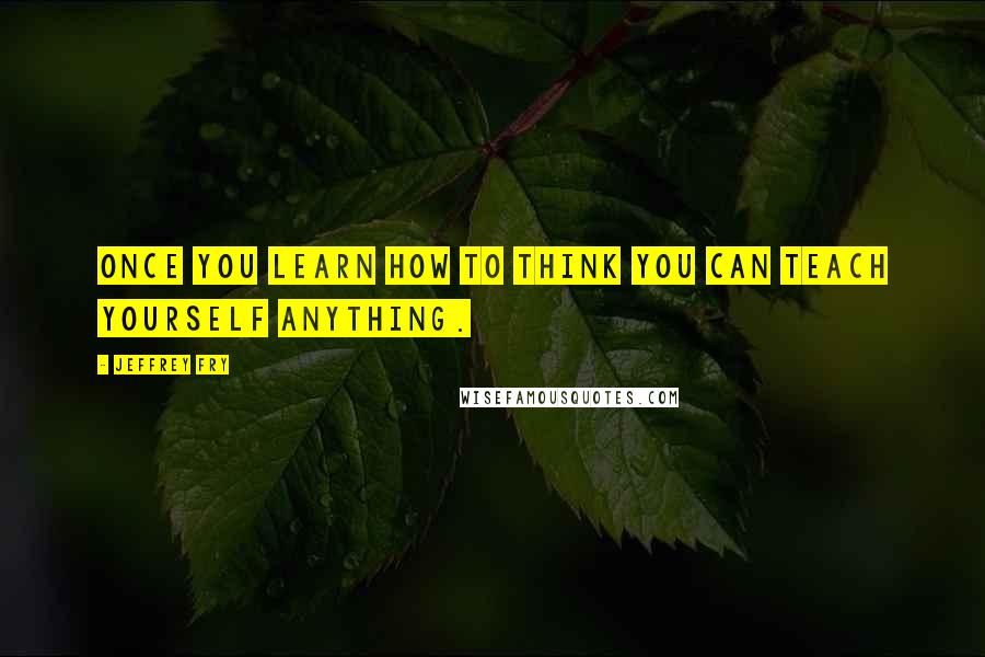 Jeffrey Fry Quotes: Once you learn how to think you can teach yourself anything.