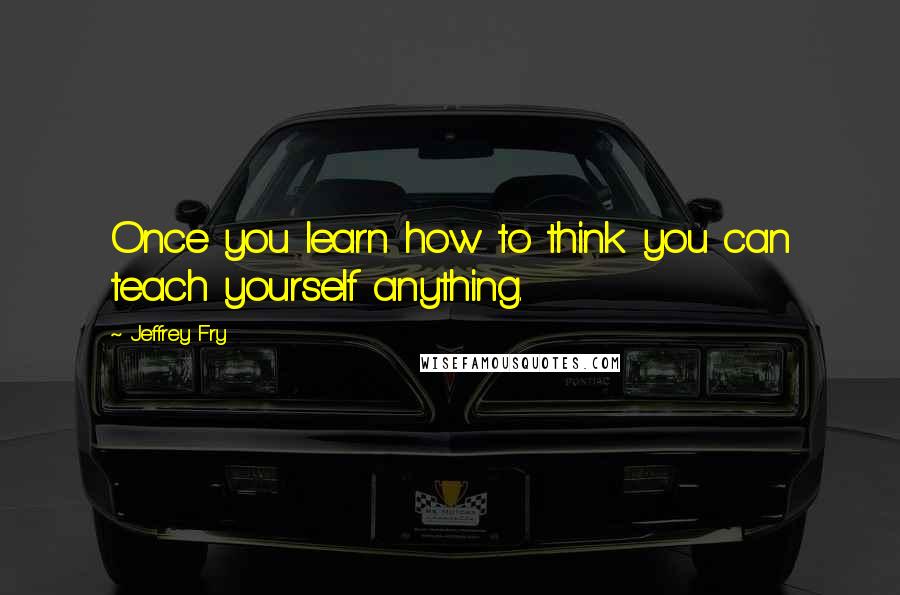 Jeffrey Fry Quotes: Once you learn how to think you can teach yourself anything.