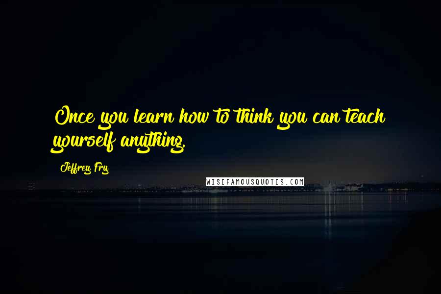 Jeffrey Fry Quotes: Once you learn how to think you can teach yourself anything.