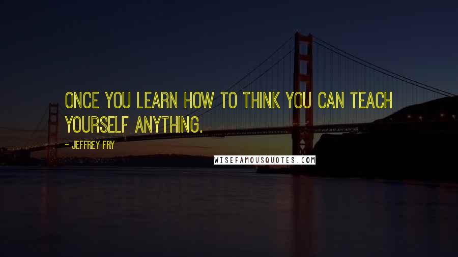 Jeffrey Fry Quotes: Once you learn how to think you can teach yourself anything.