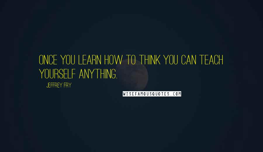 Jeffrey Fry Quotes: Once you learn how to think you can teach yourself anything.