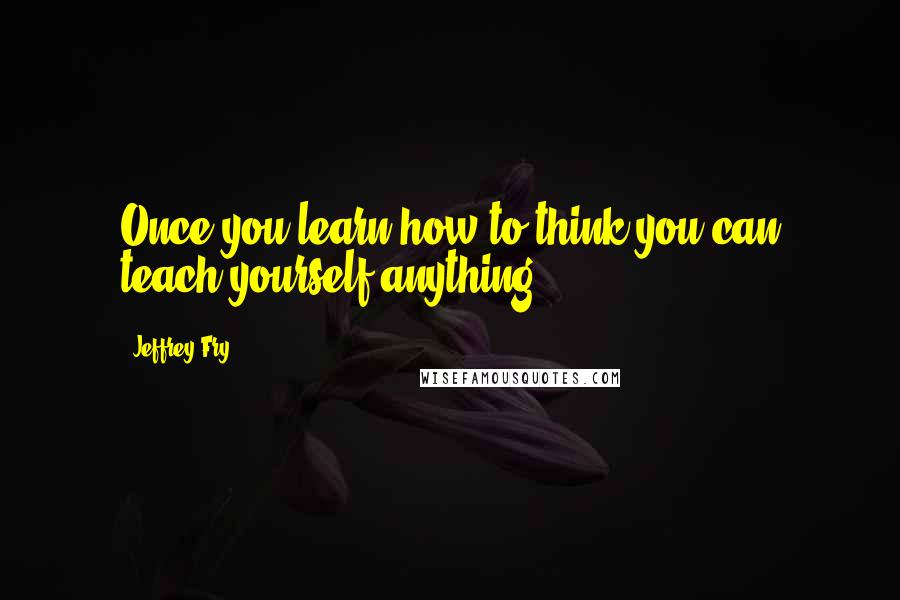 Jeffrey Fry Quotes: Once you learn how to think you can teach yourself anything.