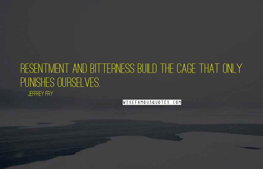 Jeffrey Fry Quotes: Resentment and bitterness build the cage that only punishes ourselves.