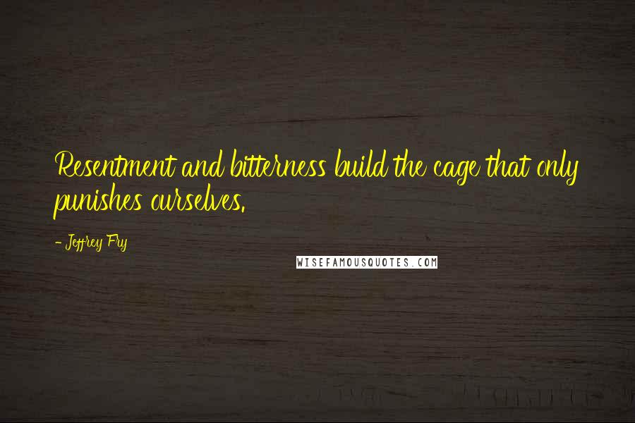 Jeffrey Fry Quotes: Resentment and bitterness build the cage that only punishes ourselves.