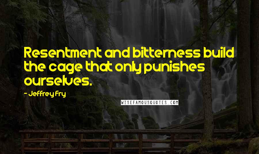 Jeffrey Fry Quotes: Resentment and bitterness build the cage that only punishes ourselves.