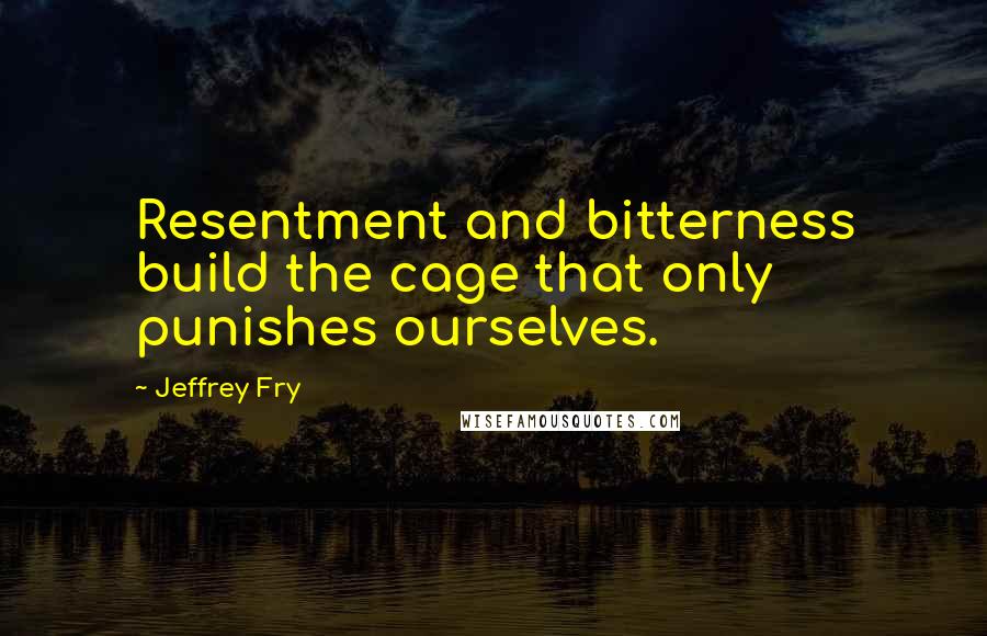 Jeffrey Fry Quotes: Resentment and bitterness build the cage that only punishes ourselves.