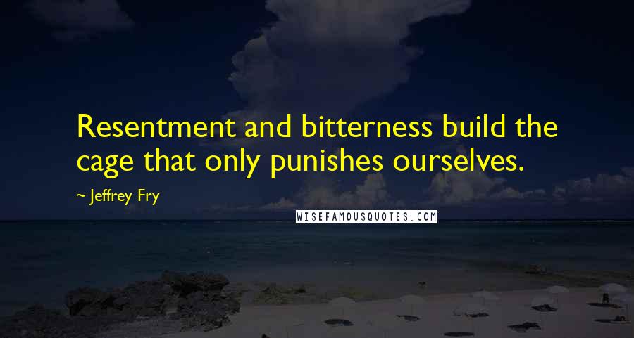 Jeffrey Fry Quotes: Resentment and bitterness build the cage that only punishes ourselves.