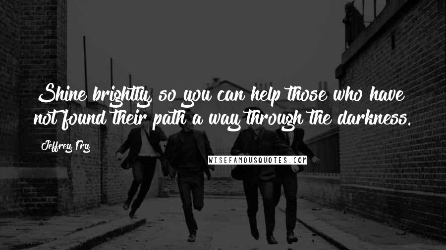 Jeffrey Fry Quotes: Shine brightly, so you can help those who have not found their path a way through the darkness.